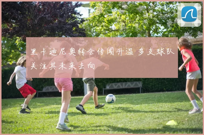 里卡迪尼奥转会传闻升温 多支球队关注其未来去向