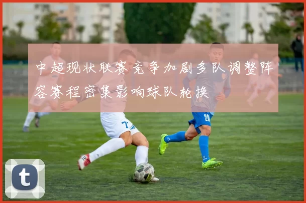 中超现状联赛竞争加剧多队调整阵容赛程密集影响球队轮换