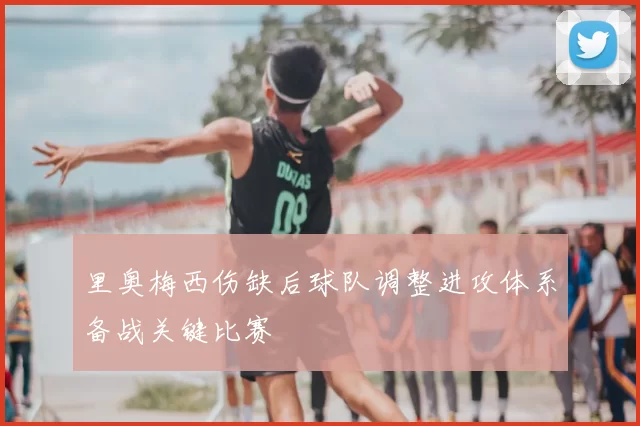 里奥梅西伤缺后球队调整进攻体系备战关键比赛