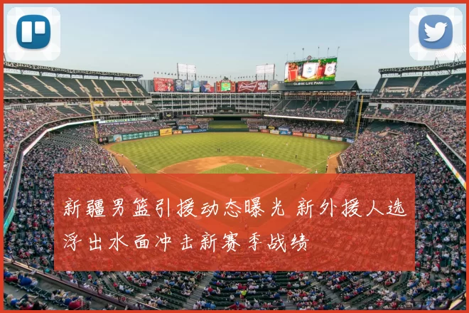 新疆男篮引援动态曝光 新外援人选浮出水面冲击新赛季战绩