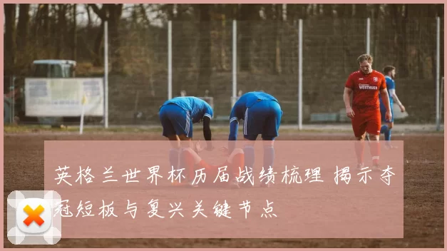 英格兰世界杯历届战绩梳理 揭示夺冠短板与复兴关键节点