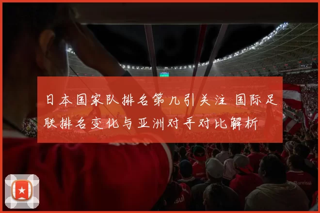 日本国家队排名第几引关注 国际足联排名变化与亚洲对手对比解析