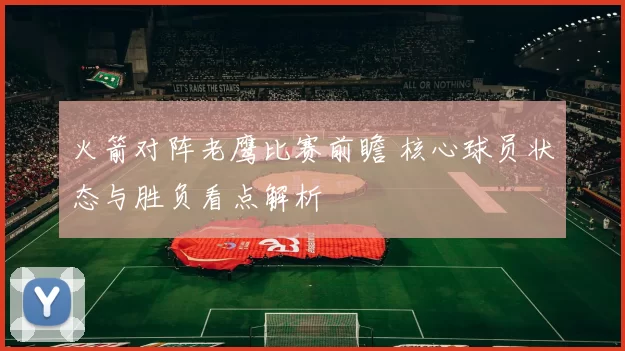 火箭对阵老鹰比赛前瞻 核心球员状态与胜负看点解析