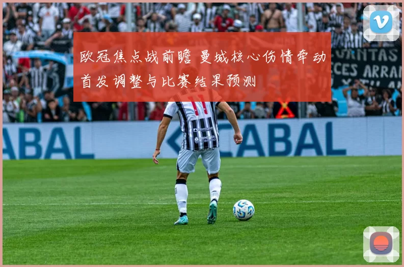 欧冠焦点战前瞻 曼城核心伤情牵动首发调整与比赛结果预测