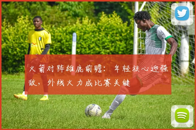 火箭对阵雄鹿前瞻：年轻核心迎强敌，外线火力成比赛关键