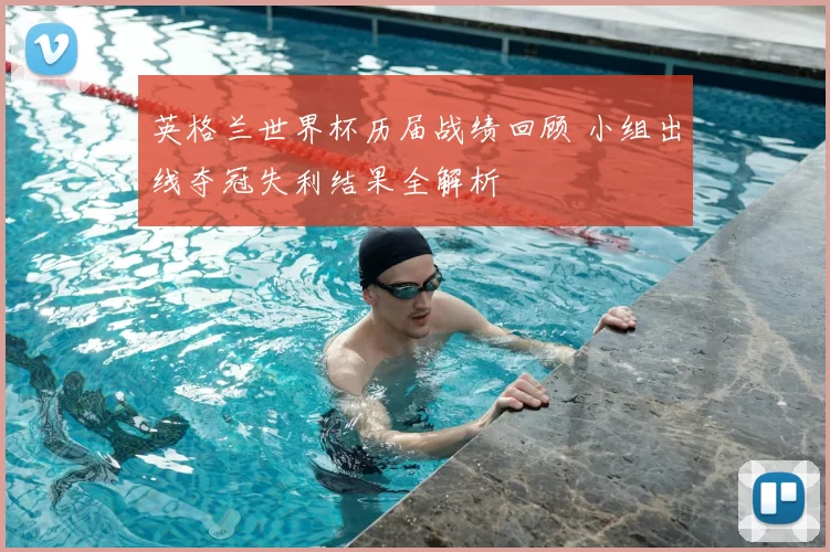 英格兰世界杯历届战绩回顾 小组出线夺冠失利结果全解析