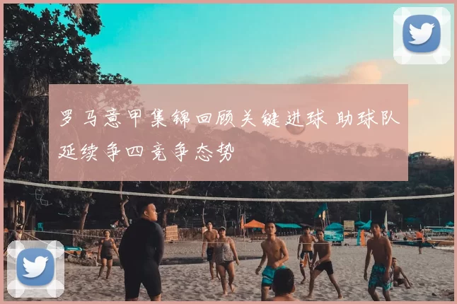 罗马意甲集锦回顾关键进球 助球队延续争四竞争态势