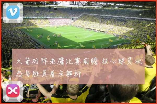 火箭对阵老鹰比赛前瞻 核心球员状态与胜负看点解析