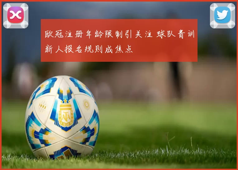 欧冠注册年龄限制引关注 球队青训新人报名规则成焦点