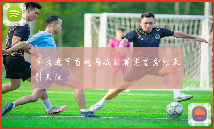 罗马意甲首轮再战新赛季首秀结果引关注