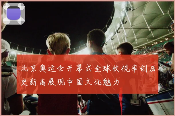 北京奥运会开幕式全球收视率创历史新高展现中国文化魅力