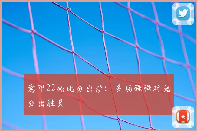 意甲22轮比分出炉：多场强强对话分出胜负