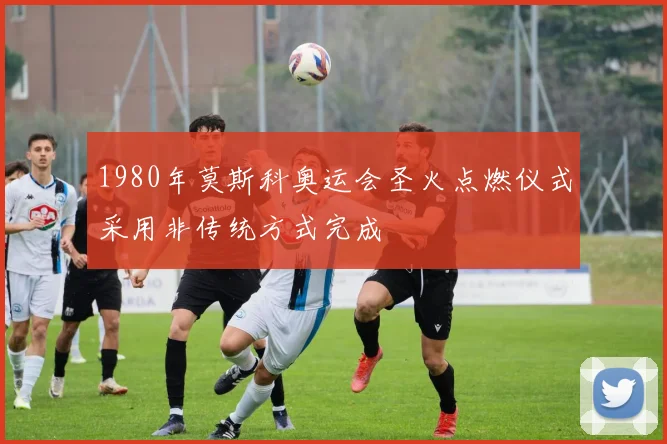 1980年莫斯科奥运会圣火点燃仪式采用非传统方式完成